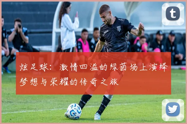炫足球：激情四溢的绿茵场上演绎梦想与荣耀的传奇之旅