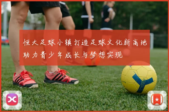 恒大足球小镇打造足球文化新高地助力青少年成长与梦想实现