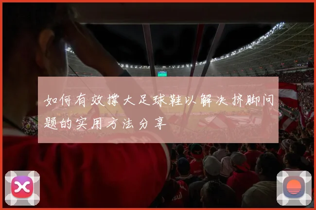 如何有效撑大足球鞋以解决挤脚问题的实用方法分享