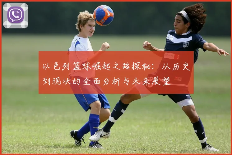 以色列篮球崛起之路探秘：从历史到现状的全面分析与未来展望