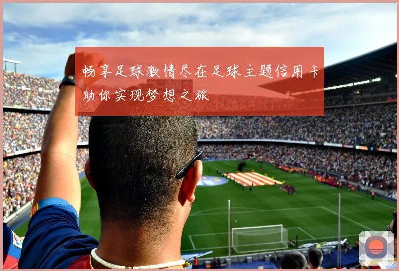 畅享足球激情尽在足球主题信用卡助你实现梦想之旅