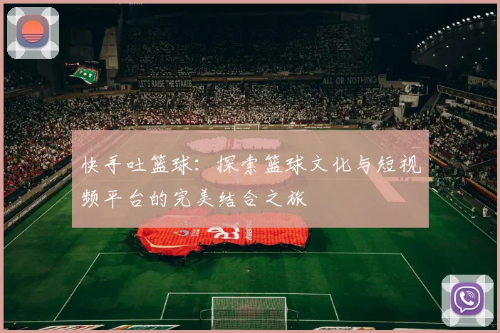 快手吐篮球：探索篮球文化与短视频平台的完美结合之旅