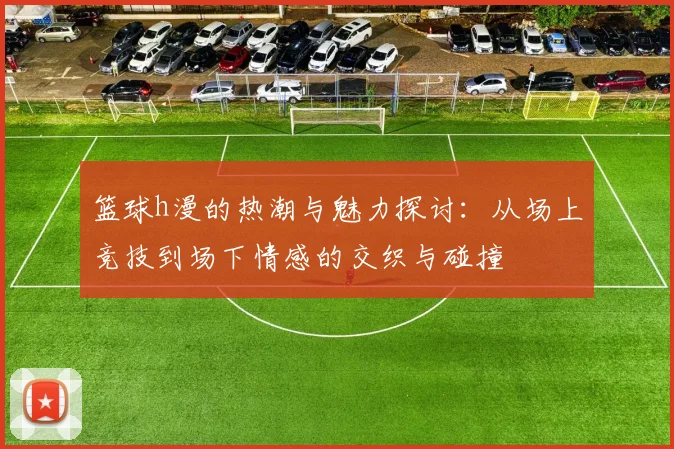 篮球h漫的热潮与魅力探讨：从场上竞技到场下情感的交织与碰撞