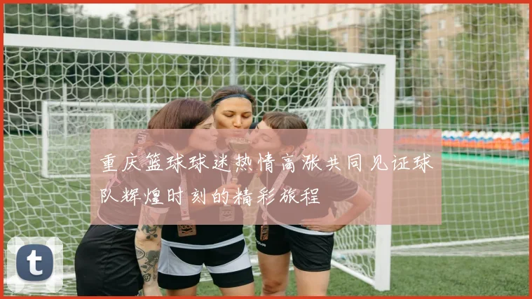 重庆篮球球迷热情高涨共同见证球队辉煌时刻的精彩旅程