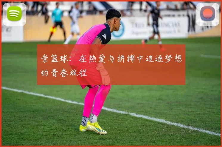 崇篮球：在热爱与拼搏中追逐梦想的青春旅程