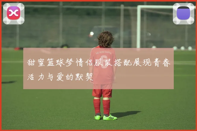 甜蜜篮球梦情侣服装搭配展现青春活力与爱的默契